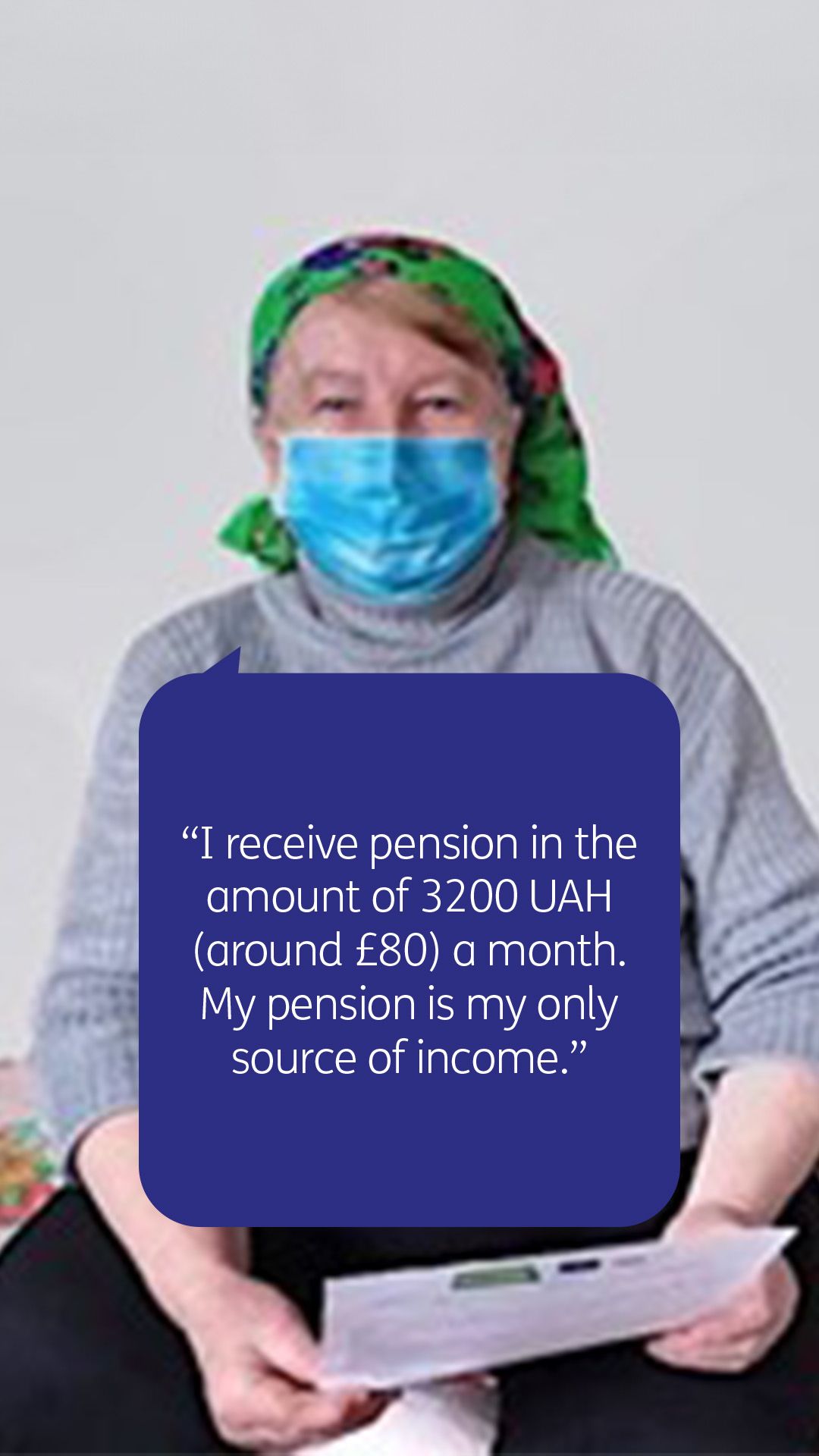 “I receive pension in the amount of 3200 UAH (around £80) a month.  My pension is my only source of income.”