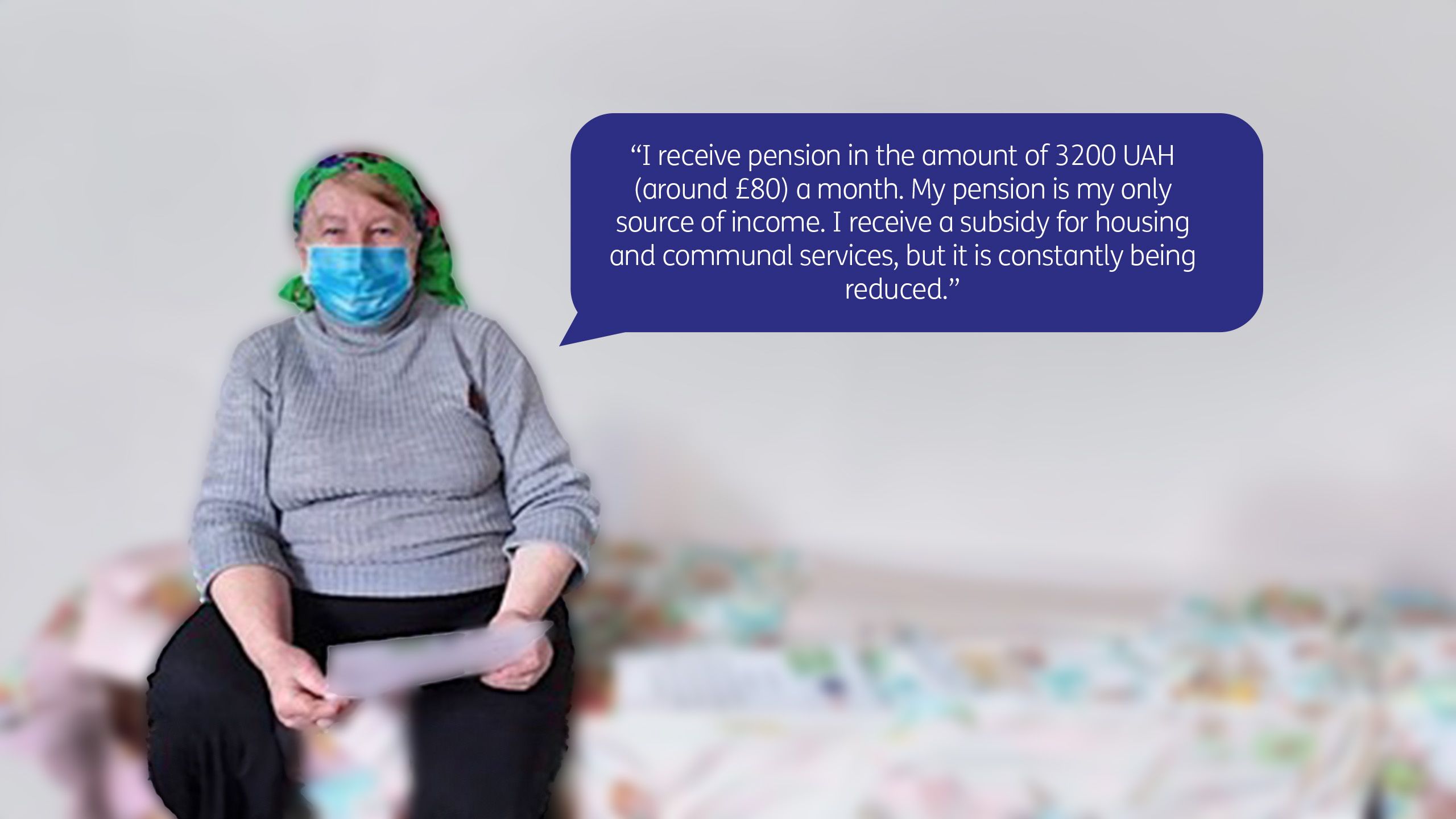 “I receive pension in the amount of 3200 UAH (around £80) a month. My pension is my only source of income. I receive a subsidy for housing and communal services, but it is constantly being reduced.”